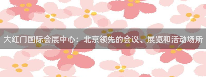 果博注册客服电话是多少啊：大红门国际会展中心：北京领先的会议、展览和活动场所